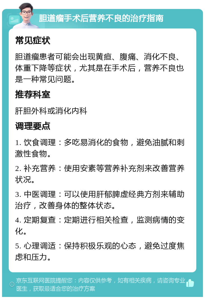 胆道瘤手术后营养不良的治疗指南 常见症状 胆道瘤患者可能会出现黄疸、腹痛、消化不良、体重下降等症状，尤其是在手术后，营养不良也是一种常见问题。 推荐科室 肝胆外科或消化内科 调理要点 1. 饮食调理：多吃易消化的食物，避免油腻和刺激性食物。 2. 补充营养：使用安素等营养补充剂来改善营养状况。 3. 中医调理：可以使用肝郁脾虚经典方剂来辅助治疗，改善身体的整体状态。 4. 定期复查：定期进行相关检查，监测病情的变化。 5. 心理调适：保持积极乐观的心态，避免过度焦虑和压力。