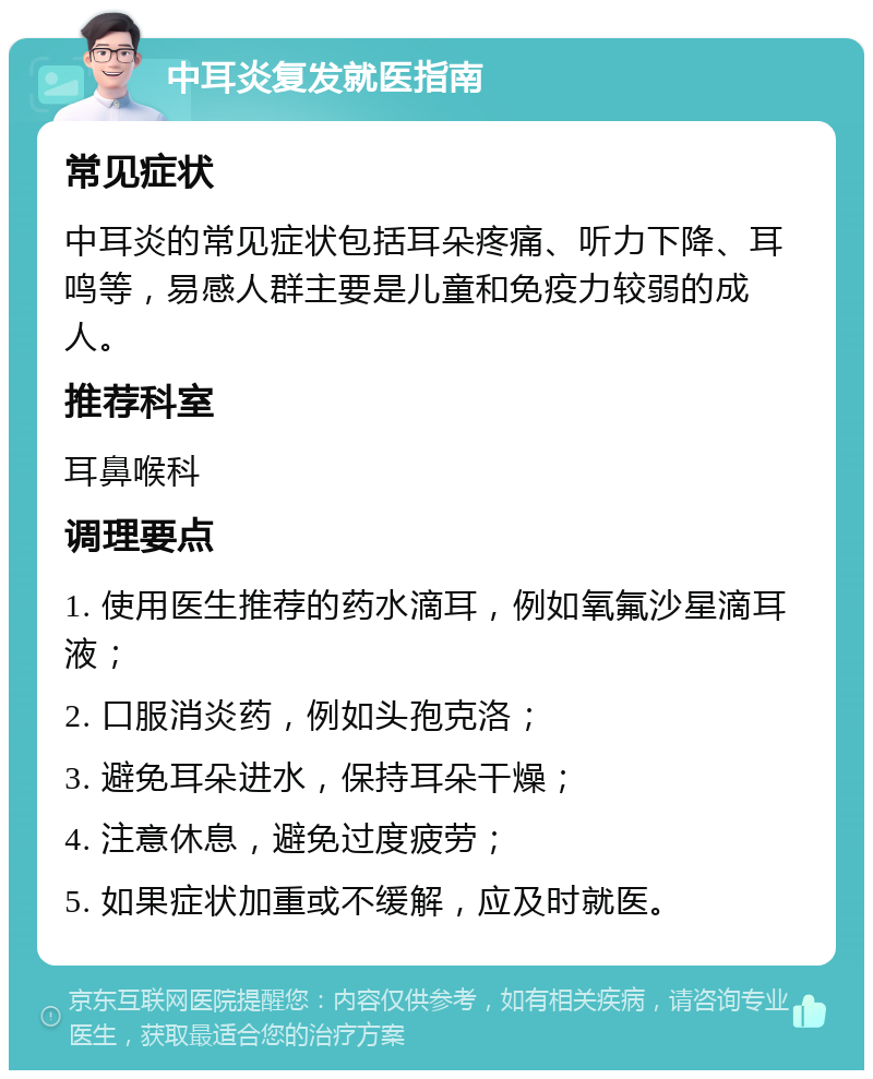 中耳炎复发就医指南 常见症状 中耳炎的常见症状包括耳朵疼痛、听力下降、耳鸣等，易感人群主要是儿童和免疫力较弱的成人。 推荐科室 耳鼻喉科 调理要点 1. 使用医生推荐的药水滴耳，例如氧氟沙星滴耳液； 2. 口服消炎药，例如头孢克洛； 3. 避免耳朵进水，保持耳朵干燥； 4. 注意休息，避免过度疲劳； 5. 如果症状加重或不缓解，应及时就医。