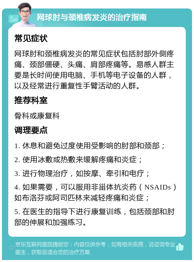 网球肘与颈椎病发炎的治疗指南 常见症状 网球肘和颈椎病发炎的常见症状包括肘部外侧疼痛、颈部僵硬、头痛、肩部疼痛等。易感人群主要是长时间使用电脑、手机等电子设备的人群，以及经常进行重复性手臂活动的人群。 推荐科室 骨科或康复科 调理要点 1. 休息和避免过度使用受影响的肘部和颈部； 2. 使用冰敷或热敷来缓解疼痛和炎症； 3. 进行物理治疗，如按摩、牵引和电疗； 4. 如果需要，可以服用非甾体抗炎药（NSAIDs）如布洛芬或阿司匹林来减轻疼痛和炎症； 5. 在医生的指导下进行康复训练，包括颈部和肘部的伸展和加强练习。