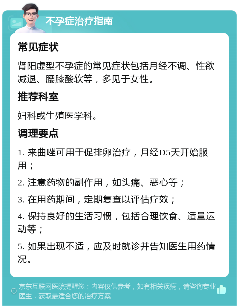 不孕症治疗指南 常见症状 肾阳虚型不孕症的常见症状包括月经不调、性欲减退、腰膝酸软等，多见于女性。 推荐科室 妇科或生殖医学科。 调理要点 1. 来曲唑可用于促排卵治疗，月经D5天开始服用； 2. 注意药物的副作用，如头痛、恶心等； 3. 在用药期间，定期复查以评估疗效； 4. 保持良好的生活习惯，包括合理饮食、适量运动等； 5. 如果出现不适，应及时就诊并告知医生用药情况。