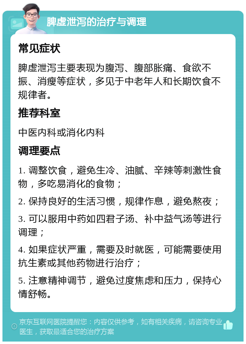 脾虚泄泻的治疗与调理 常见症状 脾虚泄泻主要表现为腹泻、腹部胀痛、食欲不振、消瘦等症状，多见于中老年人和长期饮食不规律者。 推荐科室 中医内科或消化内科 调理要点 1. 调整饮食，避免生冷、油腻、辛辣等刺激性食物，多吃易消化的食物； 2. 保持良好的生活习惯，规律作息，避免熬夜； 3. 可以服用中药如四君子汤、补中益气汤等进行调理； 4. 如果症状严重，需要及时就医，可能需要使用抗生素或其他药物进行治疗； 5. 注意精神调节，避免过度焦虑和压力，保持心情舒畅。