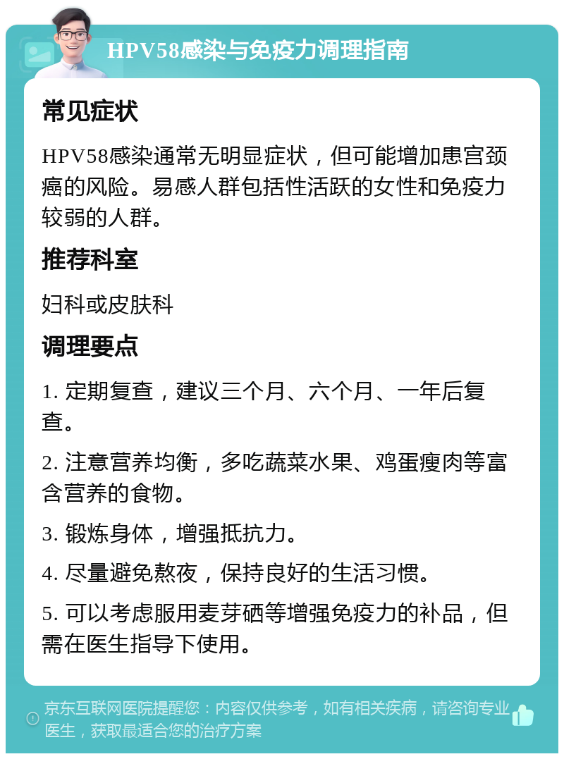 HPV58感染与免疫力调理指南 常见症状 HPV58感染通常无明显症状，但可能增加患宫颈癌的风险。易感人群包括性活跃的女性和免疫力较弱的人群。 推荐科室 妇科或皮肤科 调理要点 1. 定期复查，建议三个月、六个月、一年后复查。 2. 注意营养均衡，多吃蔬菜水果、鸡蛋瘦肉等富含营养的食物。 3. 锻炼身体，增强抵抗力。 4. 尽量避免熬夜，保持良好的生活习惯。 5. 可以考虑服用麦芽硒等增强免疫力的补品，但需在医生指导下使用。