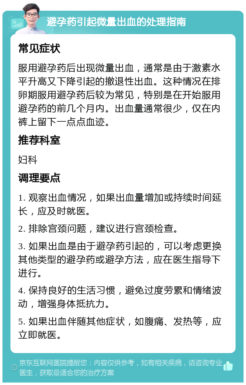 避孕药引起微量出血的处理指南 常见症状 服用避孕药后出现微量出血，通常是由于激素水平升高又下降引起的撤退性出血。这种情况在排卵期服用避孕药后较为常见，特别是在开始服用避孕药的前几个月内。出血量通常很少，仅在内裤上留下一点点血迹。 推荐科室 妇科 调理要点 1. 观察出血情况，如果出血量增加或持续时间延长，应及时就医。 2. 排除宫颈问题，建议进行宫颈检查。 3. 如果出血是由于避孕药引起的，可以考虑更换其他类型的避孕药或避孕方法，应在医生指导下进行。 4. 保持良好的生活习惯，避免过度劳累和情绪波动，增强身体抵抗力。 5. 如果出血伴随其他症状，如腹痛、发热等，应立即就医。