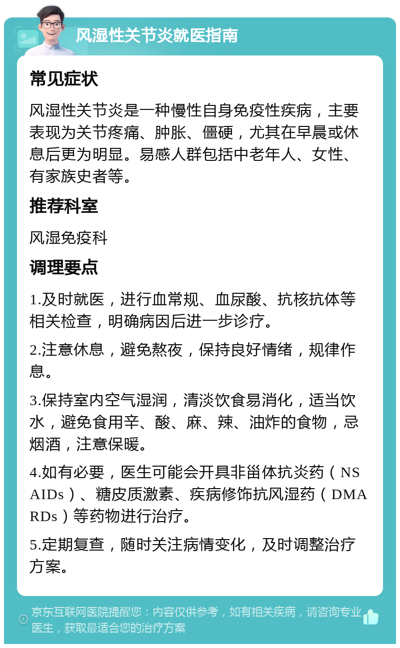 风湿性关节炎就医指南 常见症状 风湿性关节炎是一种慢性自身免疫性疾病，主要表现为关节疼痛、肿胀、僵硬，尤其在早晨或休息后更为明显。易感人群包括中老年人、女性、有家族史者等。 推荐科室 风湿免疫科 调理要点 1.及时就医，进行血常规、血尿酸、抗核抗体等相关检查，明确病因后进一步诊疗。 2.注意休息，避免熬夜，保持良好情绪，规律作息。 3.保持室内空气湿润，清淡饮食易消化，适当饮水，避免食用辛、酸、麻、辣、油炸的食物，忌烟酒，注意保暖。 4.如有必要，医生可能会开具非甾体抗炎药（NSAIDs）、糖皮质激素、疾病修饰抗风湿药（DMARDs）等药物进行治疗。 5.定期复查，随时关注病情变化，及时调整治疗方案。