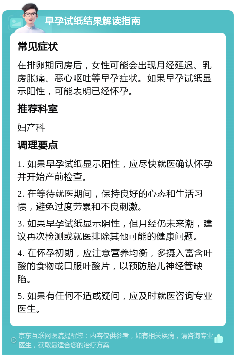 早孕试纸结果解读指南 常见症状 在排卵期同房后，女性可能会出现月经延迟、乳房胀痛、恶心呕吐等早孕症状。如果早孕试纸显示阳性，可能表明已经怀孕。 推荐科室 妇产科 调理要点 1. 如果早孕试纸显示阳性，应尽快就医确认怀孕并开始产前检查。 2. 在等待就医期间，保持良好的心态和生活习惯，避免过度劳累和不良刺激。 3. 如果早孕试纸显示阴性，但月经仍未来潮，建议再次检测或就医排除其他可能的健康问题。 4. 在怀孕初期，应注意营养均衡，多摄入富含叶酸的食物或口服叶酸片，以预防胎儿神经管缺陷。 5. 如果有任何不适或疑问，应及时就医咨询专业医生。