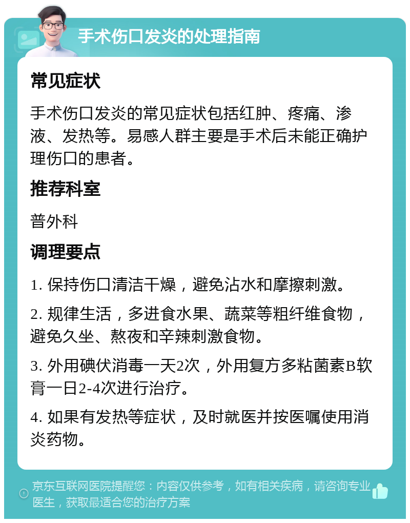 手术伤口发炎的处理指南 常见症状 手术伤口发炎的常见症状包括红肿、疼痛、渗液、发热等。易感人群主要是手术后未能正确护理伤口的患者。 推荐科室 普外科 调理要点 1. 保持伤口清洁干燥，避免沾水和摩擦刺激。 2. 规律生活，多进食水果、蔬菜等粗纤维食物，避免久坐、熬夜和辛辣刺激食物。 3. 外用碘伏消毒一天2次，外用复方多粘菌素B软膏一日2-4次进行治疗。 4. 如果有发热等症状，及时就医并按医嘱使用消炎药物。