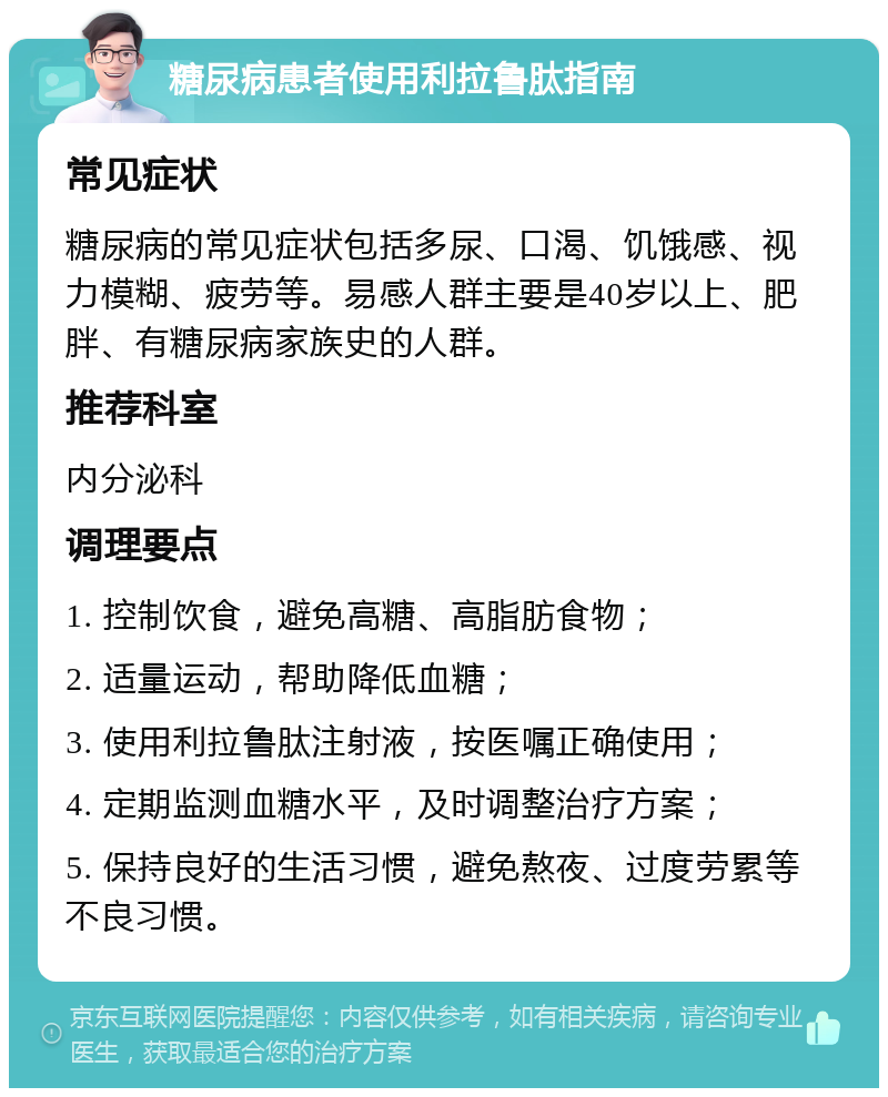 糖尿病患者使用利拉鲁肽指南 常见症状 糖尿病的常见症状包括多尿、口渴、饥饿感、视力模糊、疲劳等。易感人群主要是40岁以上、肥胖、有糖尿病家族史的人群。 推荐科室 内分泌科 调理要点 1. 控制饮食，避免高糖、高脂肪食物； 2. 适量运动，帮助降低血糖； 3. 使用利拉鲁肽注射液，按医嘱正确使用； 4. 定期监测血糖水平，及时调整治疗方案； 5. 保持良好的生活习惯，避免熬夜、过度劳累等不良习惯。