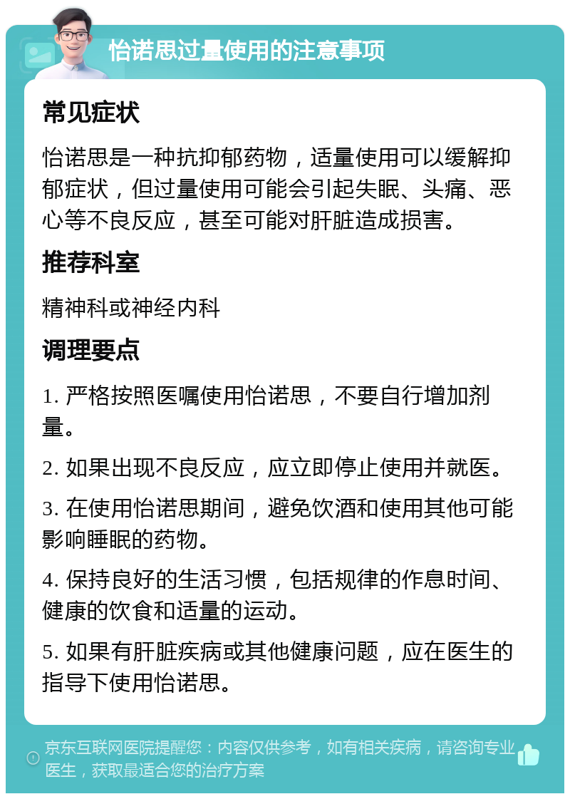 怡诺思过量使用的注意事项 常见症状 怡诺思是一种抗抑郁药物，适量使用可以缓解抑郁症状，但过量使用可能会引起失眠、头痛、恶心等不良反应，甚至可能对肝脏造成损害。 推荐科室 精神科或神经内科 调理要点 1. 严格按照医嘱使用怡诺思，不要自行增加剂量。 2. 如果出现不良反应，应立即停止使用并就医。 3. 在使用怡诺思期间，避免饮酒和使用其他可能影响睡眠的药物。 4. 保持良好的生活习惯，包括规律的作息时间、健康的饮食和适量的运动。 5. 如果有肝脏疾病或其他健康问题，应在医生的指导下使用怡诺思。