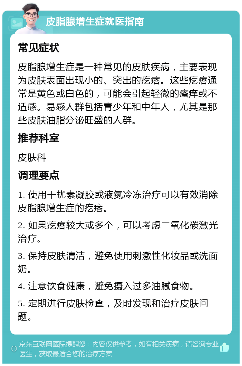 皮脂腺增生症就医指南 常见症状 皮脂腺增生症是一种常见的皮肤疾病，主要表现为皮肤表面出现小的、突出的疙瘩。这些疙瘩通常是黄色或白色的，可能会引起轻微的瘙痒或不适感。易感人群包括青少年和中年人，尤其是那些皮肤油脂分泌旺盛的人群。 推荐科室 皮肤科 调理要点 1. 使用干扰素凝胶或液氮冷冻治疗可以有效消除皮脂腺增生症的疙瘩。 2. 如果疙瘩较大或多个，可以考虑二氧化碳激光治疗。 3. 保持皮肤清洁，避免使用刺激性化妆品或洗面奶。 4. 注意饮食健康，避免摄入过多油腻食物。 5. 定期进行皮肤检查，及时发现和治疗皮肤问题。