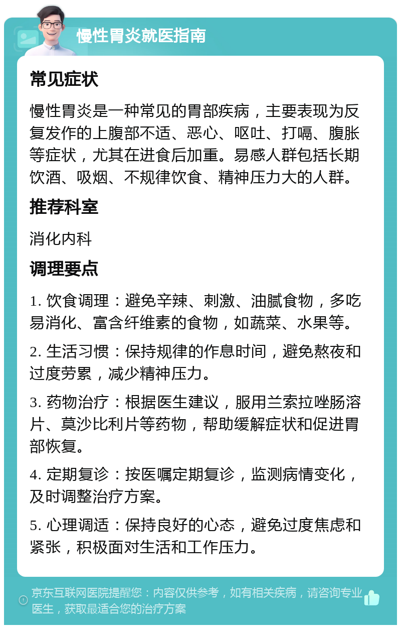 慢性胃炎就医指南 常见症状 慢性胃炎是一种常见的胃部疾病，主要表现为反复发作的上腹部不适、恶心、呕吐、打嗝、腹胀等症状，尤其在进食后加重。易感人群包括长期饮酒、吸烟、不规律饮食、精神压力大的人群。 推荐科室 消化内科 调理要点 1. 饮食调理：避免辛辣、刺激、油腻食物，多吃易消化、富含纤维素的食物，如蔬菜、水果等。 2. 生活习惯：保持规律的作息时间，避免熬夜和过度劳累，减少精神压力。 3. 药物治疗：根据医生建议，服用兰索拉唑肠溶片、莫沙比利片等药物，帮助缓解症状和促进胃部恢复。 4. 定期复诊：按医嘱定期复诊，监测病情变化，及时调整治疗方案。 5. 心理调适：保持良好的心态，避免过度焦虑和紧张，积极面对生活和工作压力。