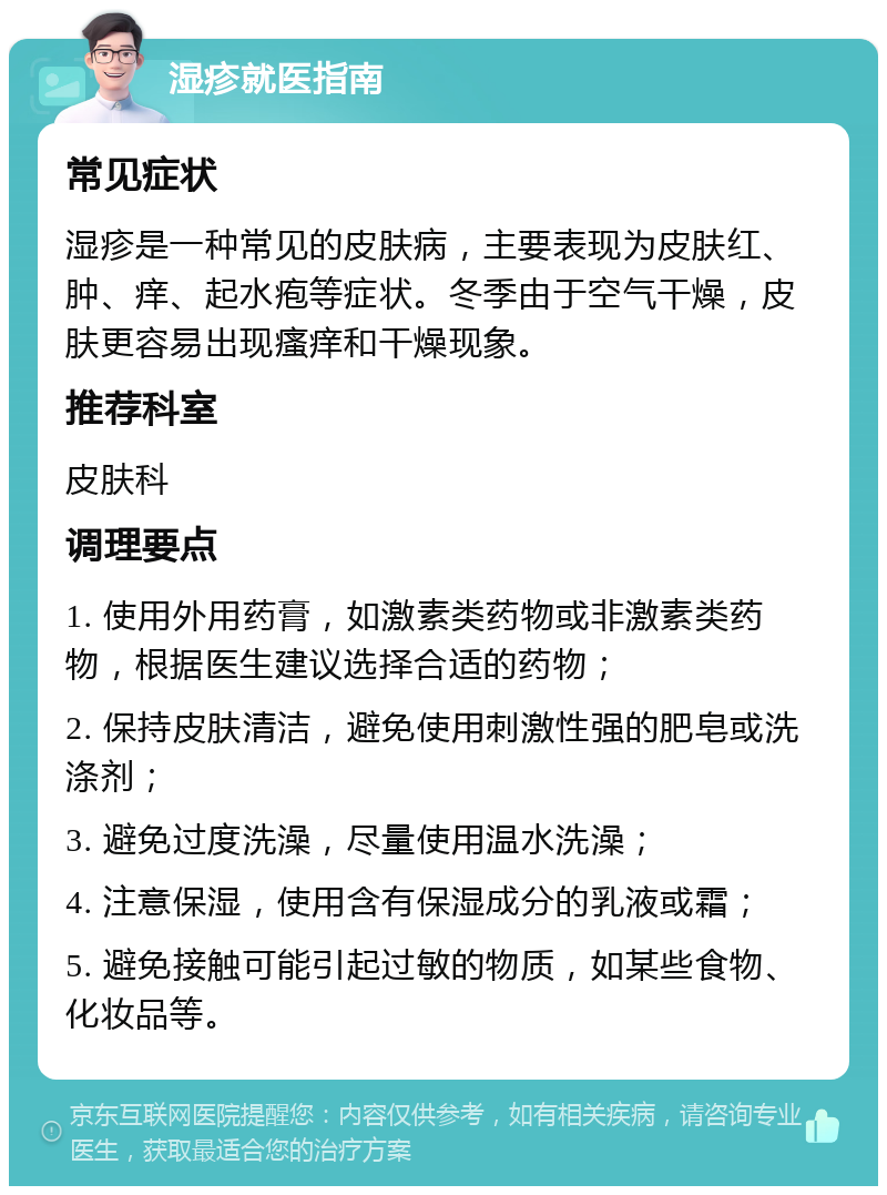 湿疹就医指南 常见症状 湿疹是一种常见的皮肤病，主要表现为皮肤红、肿、痒、起水疱等症状。冬季由于空气干燥，皮肤更容易出现瘙痒和干燥现象。 推荐科室 皮肤科 调理要点 1. 使用外用药膏，如激素类药物或非激素类药物，根据医生建议选择合适的药物； 2. 保持皮肤清洁，避免使用刺激性强的肥皂或洗涤剂； 3. 避免过度洗澡，尽量使用温水洗澡； 4. 注意保湿，使用含有保湿成分的乳液或霜； 5. 避免接触可能引起过敏的物质，如某些食物、化妆品等。