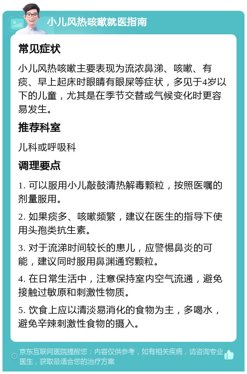 小儿风热咳嗽就医指南 常见症状 小儿风热咳嗽主要表现为流浓鼻涕、咳嗽、有痰、早上起床时眼睛有眼屎等症状，多见于4岁以下的儿童，尤其是在季节交替或气候变化时更容易发生。 推荐科室 儿科或呼吸科 调理要点 1. 可以服用小儿敲鼓清热解毒颗粒，按照医嘱的剂量服用。 2. 如果痰多、咳嗽频繁，建议在医生的指导下使用头孢类抗生素。 3. 对于流涕时间较长的患儿，应警惕鼻炎的可能，建议同时服用鼻渊通窍颗粒。 4. 在日常生活中，注意保持室内空气流通，避免接触过敏原和刺激性物质。 5. 饮食上应以清淡易消化的食物为主，多喝水，避免辛辣刺激性食物的摄入。