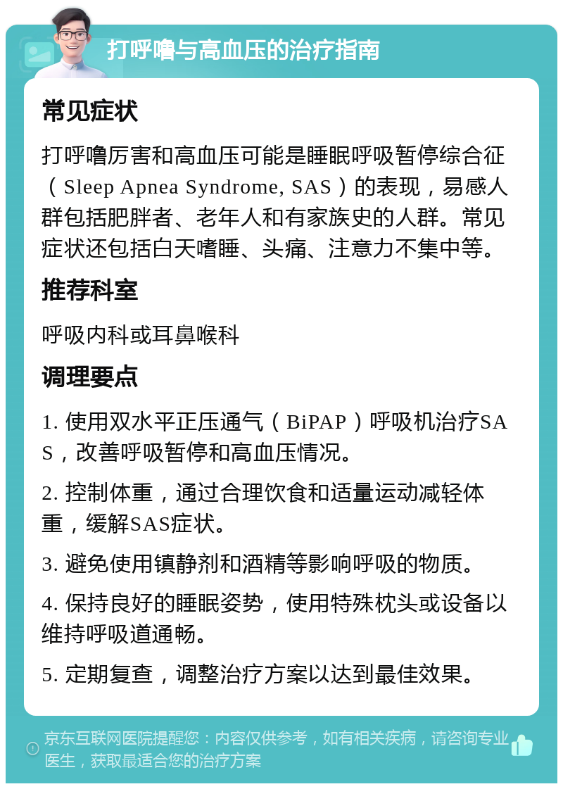 打呼噜与高血压的治疗指南 常见症状 打呼噜厉害和高血压可能是睡眠呼吸暂停综合征（Sleep Apnea Syndrome, SAS）的表现，易感人群包括肥胖者、老年人和有家族史的人群。常见症状还包括白天嗜睡、头痛、注意力不集中等。 推荐科室 呼吸内科或耳鼻喉科 调理要点 1. 使用双水平正压通气（BiPAP）呼吸机治疗SAS，改善呼吸暂停和高血压情况。 2. 控制体重，通过合理饮食和适量运动减轻体重，缓解SAS症状。 3. 避免使用镇静剂和酒精等影响呼吸的物质。 4. 保持良好的睡眠姿势，使用特殊枕头或设备以维持呼吸道通畅。 5. 定期复查，调整治疗方案以达到最佳效果。