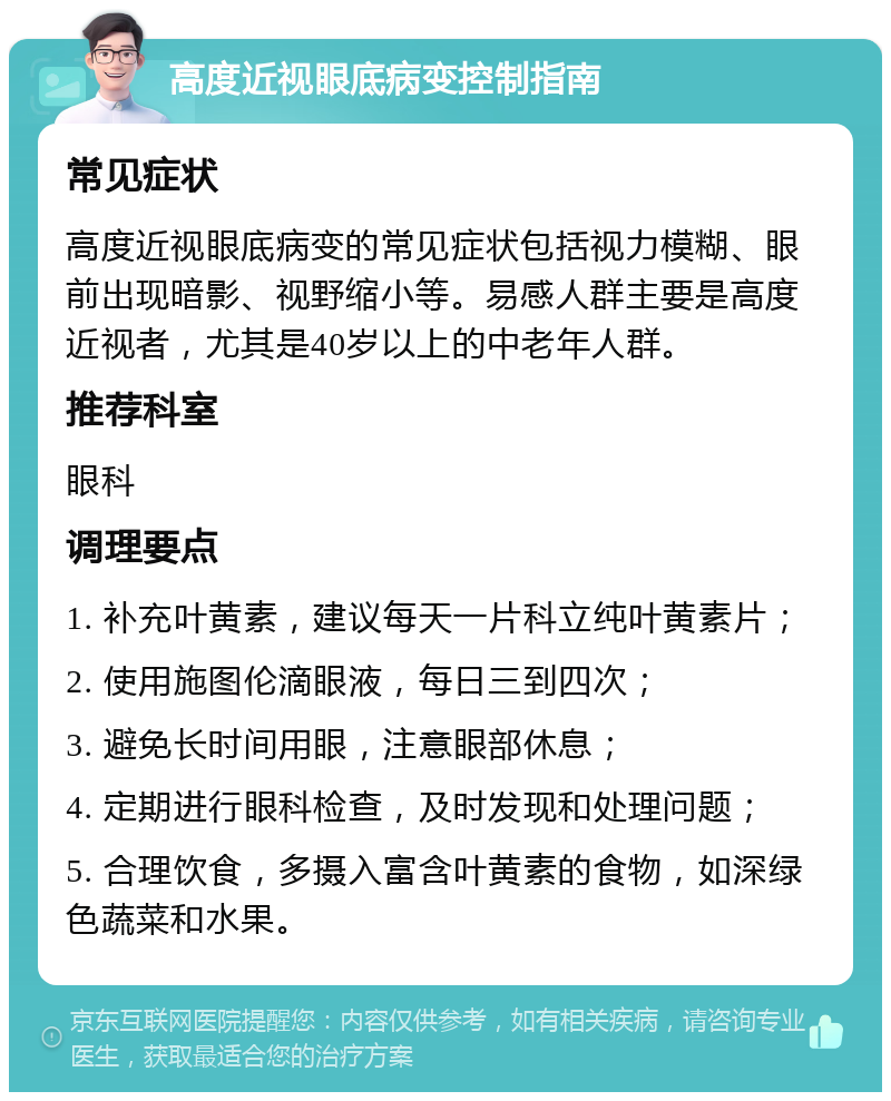 高度近视眼底病变控制指南 常见症状 高度近视眼底病变的常见症状包括视力模糊、眼前出现暗影、视野缩小等。易感人群主要是高度近视者，尤其是40岁以上的中老年人群。 推荐科室 眼科 调理要点 1. 补充叶黄素，建议每天一片科立纯叶黄素片； 2. 使用施图伦滴眼液，每日三到四次； 3. 避免长时间用眼，注意眼部休息； 4. 定期进行眼科检查，及时发现和处理问题； 5. 合理饮食，多摄入富含叶黄素的食物，如深绿色蔬菜和水果。