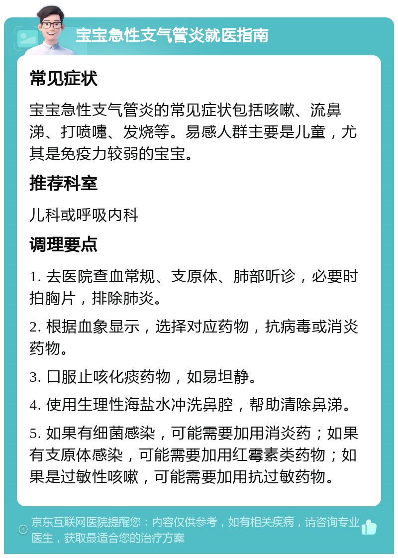 宝宝急性支气管炎就医指南 常见症状 宝宝急性支气管炎的常见症状包括咳嗽、流鼻涕、打喷嚏、发烧等。易感人群主要是儿童，尤其是免疫力较弱的宝宝。 推荐科室 儿科或呼吸内科 调理要点 1. 去医院查血常规、支原体、肺部听诊，必要时拍胸片，排除肺炎。 2. 根据血象显示，选择对应药物，抗病毒或消炎药物。 3. 口服止咳化痰药物，如易坦静。 4. 使用生理性海盐水冲洗鼻腔，帮助清除鼻涕。 5. 如果有细菌感染，可能需要加用消炎药；如果有支原体感染，可能需要加用红霉素类药物；如果是过敏性咳嗽，可能需要加用抗过敏药物。