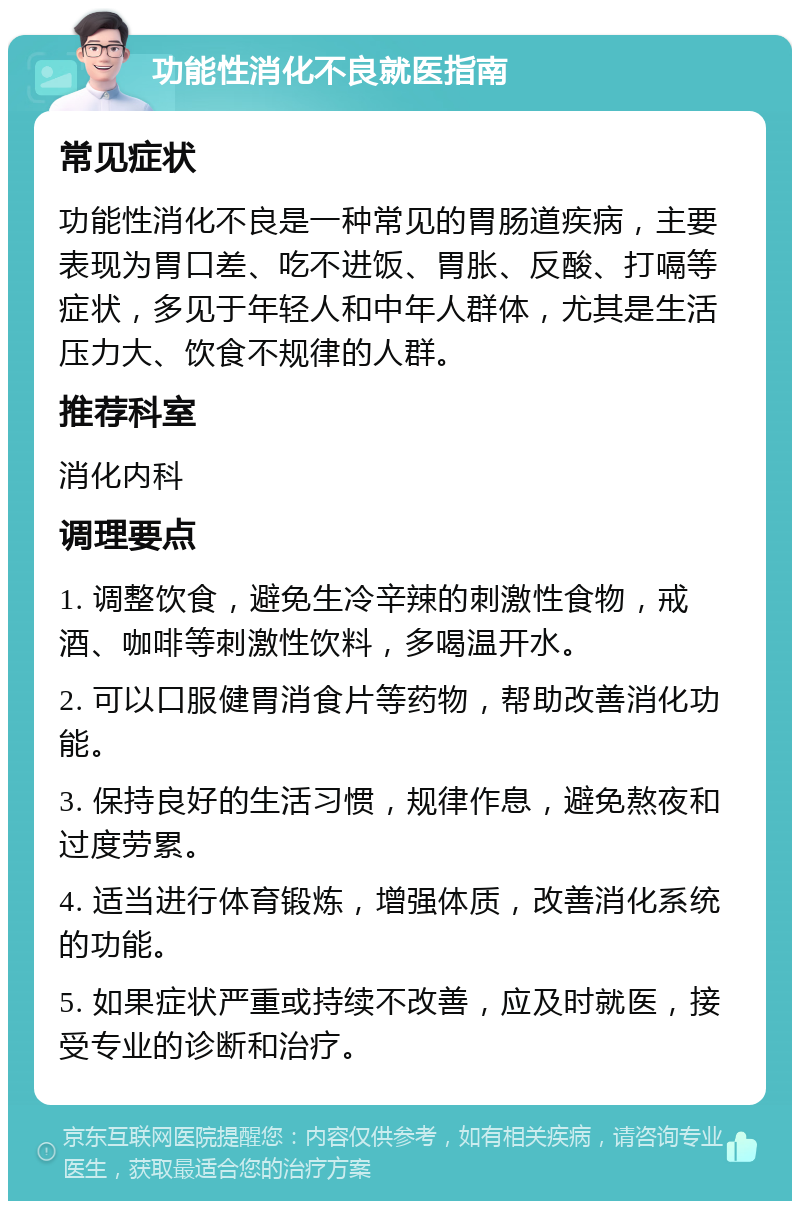 功能性消化不良就医指南 常见症状 功能性消化不良是一种常见的胃肠道疾病，主要表现为胃口差、吃不进饭、胃胀、反酸、打嗝等症状，多见于年轻人和中年人群体，尤其是生活压力大、饮食不规律的人群。 推荐科室 消化内科 调理要点 1. 调整饮食，避免生冷辛辣的刺激性食物，戒酒、咖啡等刺激性饮料，多喝温开水。 2. 可以口服健胃消食片等药物，帮助改善消化功能。 3. 保持良好的生活习惯，规律作息，避免熬夜和过度劳累。 4. 适当进行体育锻炼，增强体质，改善消化系统的功能。 5. 如果症状严重或持续不改善，应及时就医，接受专业的诊断和治疗。