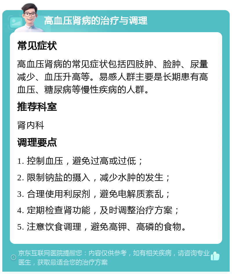 高血压肾病的治疗与调理 常见症状 高血压肾病的常见症状包括四肢肿、脸肿、尿量减少、血压升高等。易感人群主要是长期患有高血压、糖尿病等慢性疾病的人群。 推荐科室 肾内科 调理要点 1. 控制血压，避免过高或过低； 2. 限制钠盐的摄入，减少水肿的发生； 3. 合理使用利尿剂，避免电解质紊乱； 4. 定期检查肾功能，及时调整治疗方案； 5. 注意饮食调理，避免高钾、高磷的食物。