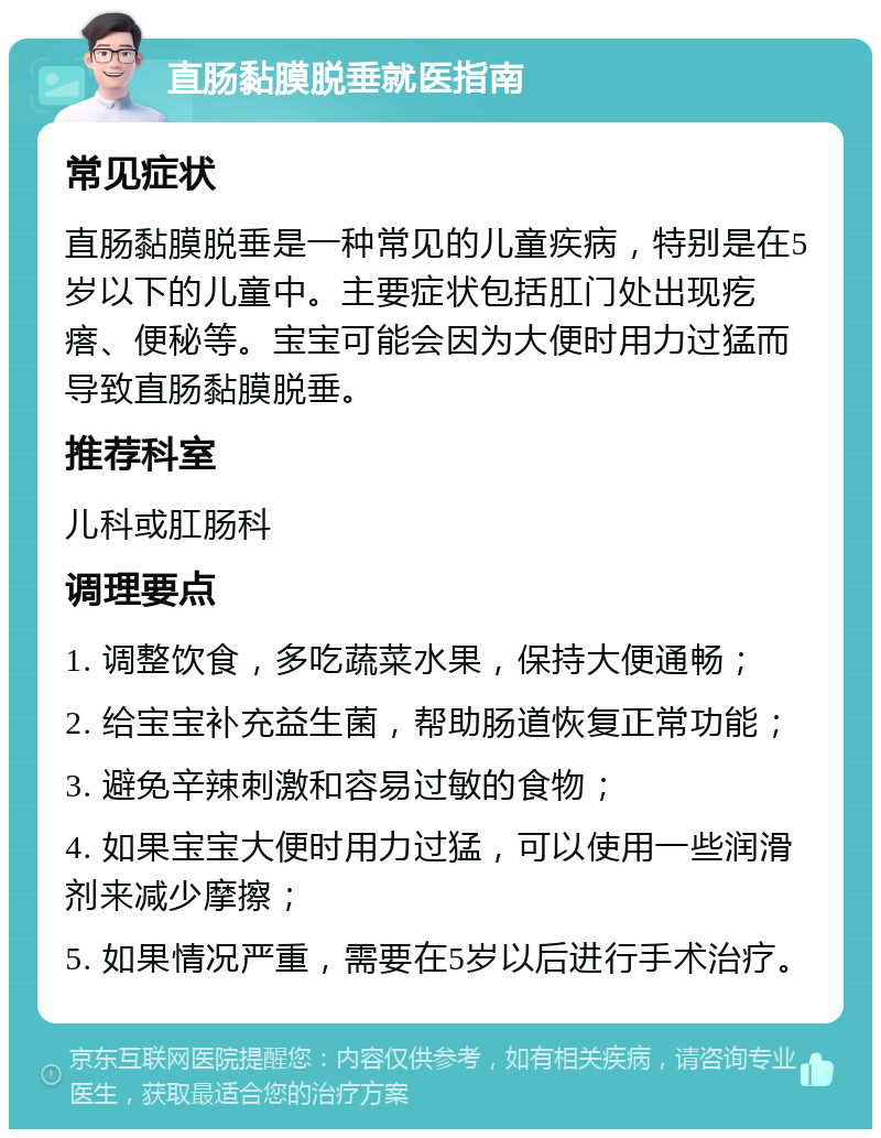 直肠黏膜脱垂就医指南 常见症状 直肠黏膜脱垂是一种常见的儿童疾病，特别是在5岁以下的儿童中。主要症状包括肛门处出现疙瘩、便秘等。宝宝可能会因为大便时用力过猛而导致直肠黏膜脱垂。 推荐科室 儿科或肛肠科 调理要点 1. 调整饮食，多吃蔬菜水果，保持大便通畅； 2. 给宝宝补充益生菌，帮助肠道恢复正常功能； 3. 避免辛辣刺激和容易过敏的食物； 4. 如果宝宝大便时用力过猛，可以使用一些润滑剂来减少摩擦； 5. 如果情况严重，需要在5岁以后进行手术治疗。