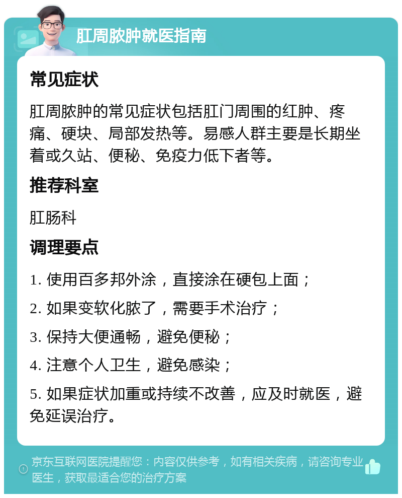 肛周脓肿就医指南 常见症状 肛周脓肿的常见症状包括肛门周围的红肿、疼痛、硬块、局部发热等。易感人群主要是长期坐着或久站、便秘、免疫力低下者等。 推荐科室 肛肠科 调理要点 1. 使用百多邦外涂，直接涂在硬包上面； 2. 如果变软化脓了，需要手术治疗； 3. 保持大便通畅，避免便秘； 4. 注意个人卫生，避免感染； 5. 如果症状加重或持续不改善，应及时就医，避免延误治疗。