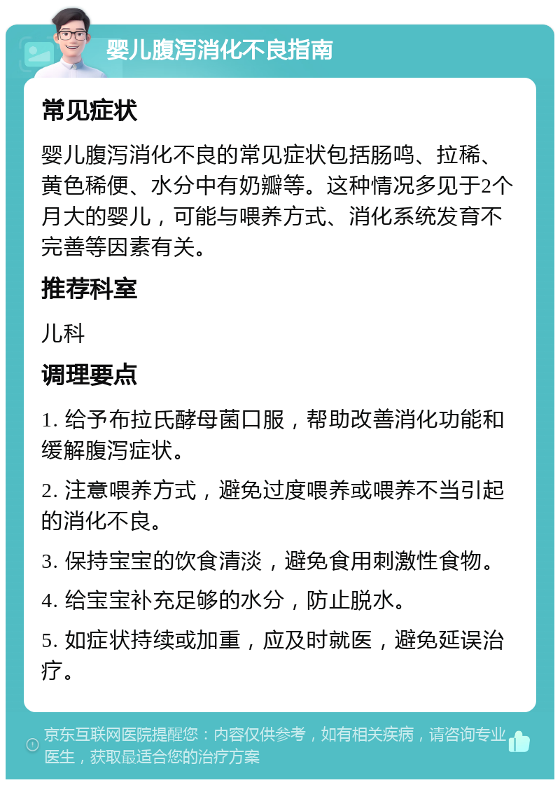 婴儿腹泻消化不良指南 常见症状 婴儿腹泻消化不良的常见症状包括肠鸣、拉稀、黄色稀便、水分中有奶瓣等。这种情况多见于2个月大的婴儿，可能与喂养方式、消化系统发育不完善等因素有关。 推荐科室 儿科 调理要点 1. 给予布拉氏酵母菌口服，帮助改善消化功能和缓解腹泻症状。 2. 注意喂养方式，避免过度喂养或喂养不当引起的消化不良。 3. 保持宝宝的饮食清淡，避免食用刺激性食物。 4. 给宝宝补充足够的水分，防止脱水。 5. 如症状持续或加重，应及时就医，避免延误治疗。