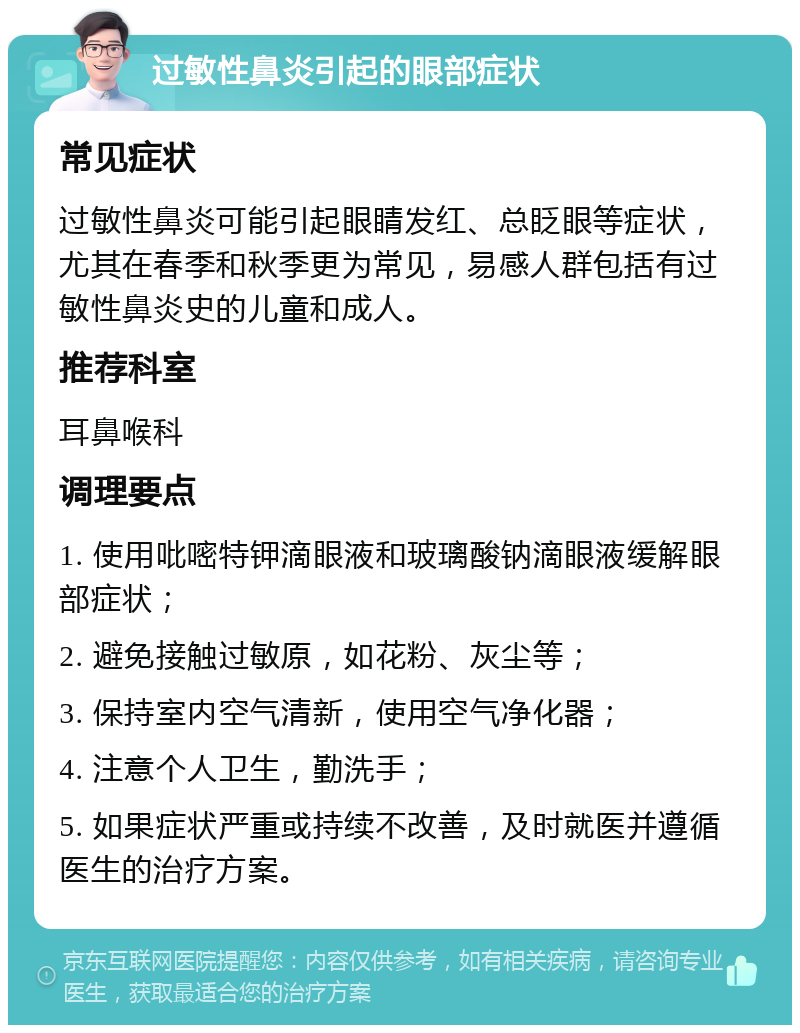 过敏性鼻炎引起的眼部症状 常见症状 过敏性鼻炎可能引起眼睛发红、总眨眼等症状，尤其在春季和秋季更为常见，易感人群包括有过敏性鼻炎史的儿童和成人。 推荐科室 耳鼻喉科 调理要点 1. 使用吡嘧特钾滴眼液和玻璃酸钠滴眼液缓解眼部症状； 2. 避免接触过敏原，如花粉、灰尘等； 3. 保持室内空气清新，使用空气净化器； 4. 注意个人卫生，勤洗手； 5. 如果症状严重或持续不改善，及时就医并遵循医生的治疗方案。