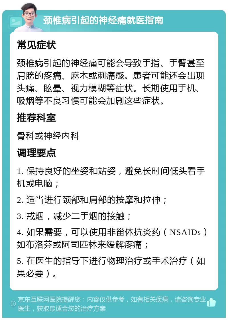 颈椎病引起的神经痛就医指南 常见症状 颈椎病引起的神经痛可能会导致手指、手臂甚至肩膀的疼痛、麻木或刺痛感。患者可能还会出现头痛、眩晕、视力模糊等症状。长期使用手机、吸烟等不良习惯可能会加剧这些症状。 推荐科室 骨科或神经内科 调理要点 1. 保持良好的坐姿和站姿，避免长时间低头看手机或电脑； 2. 适当进行颈部和肩部的按摩和拉伸； 3. 戒烟，减少二手烟的接触； 4. 如果需要，可以使用非甾体抗炎药（NSAIDs）如布洛芬或阿司匹林来缓解疼痛； 5. 在医生的指导下进行物理治疗或手术治疗（如果必要）。