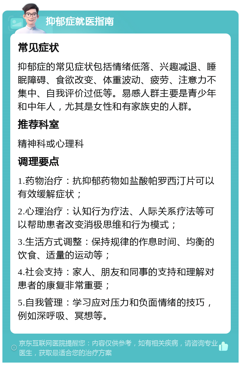 抑郁症就医指南 常见症状 抑郁症的常见症状包括情绪低落、兴趣减退、睡眠障碍、食欲改变、体重波动、疲劳、注意力不集中、自我评价过低等。易感人群主要是青少年和中年人，尤其是女性和有家族史的人群。 推荐科室 精神科或心理科 调理要点 1.药物治疗：抗抑郁药物如盐酸帕罗西汀片可以有效缓解症状； 2.心理治疗：认知行为疗法、人际关系疗法等可以帮助患者改变消极思维和行为模式； 3.生活方式调整：保持规律的作息时间、均衡的饮食、适量的运动等； 4.社会支持：家人、朋友和同事的支持和理解对患者的康复非常重要； 5.自我管理：学习应对压力和负面情绪的技巧，例如深呼吸、冥想等。