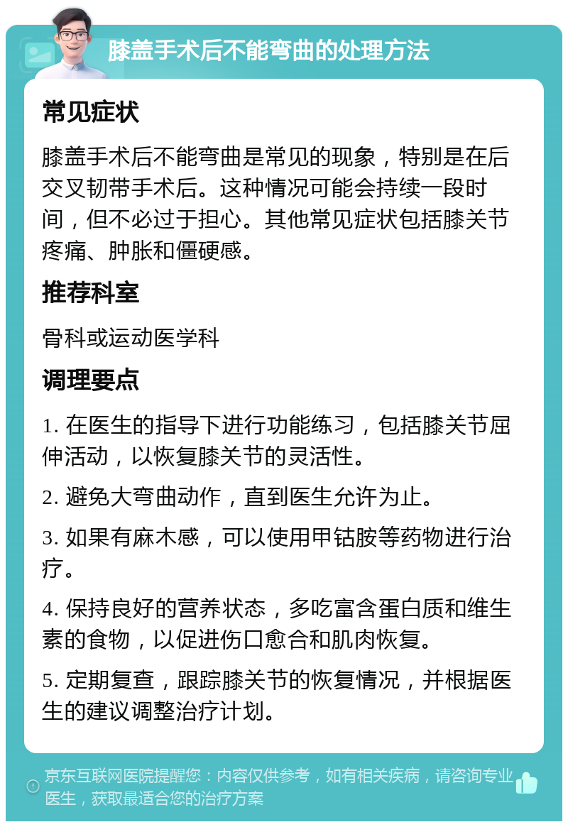 膝盖手术后不能弯曲的处理方法 常见症状 膝盖手术后不能弯曲是常见的现象，特别是在后交叉韧带手术后。这种情况可能会持续一段时间，但不必过于担心。其他常见症状包括膝关节疼痛、肿胀和僵硬感。 推荐科室 骨科或运动医学科 调理要点 1. 在医生的指导下进行功能练习，包括膝关节屈伸活动，以恢复膝关节的灵活性。 2. 避免大弯曲动作，直到医生允许为止。 3. 如果有麻木感，可以使用甲钴胺等药物进行治疗。 4. 保持良好的营养状态，多吃富含蛋白质和维生素的食物，以促进伤口愈合和肌肉恢复。 5. 定期复查，跟踪膝关节的恢复情况，并根据医生的建议调整治疗计划。