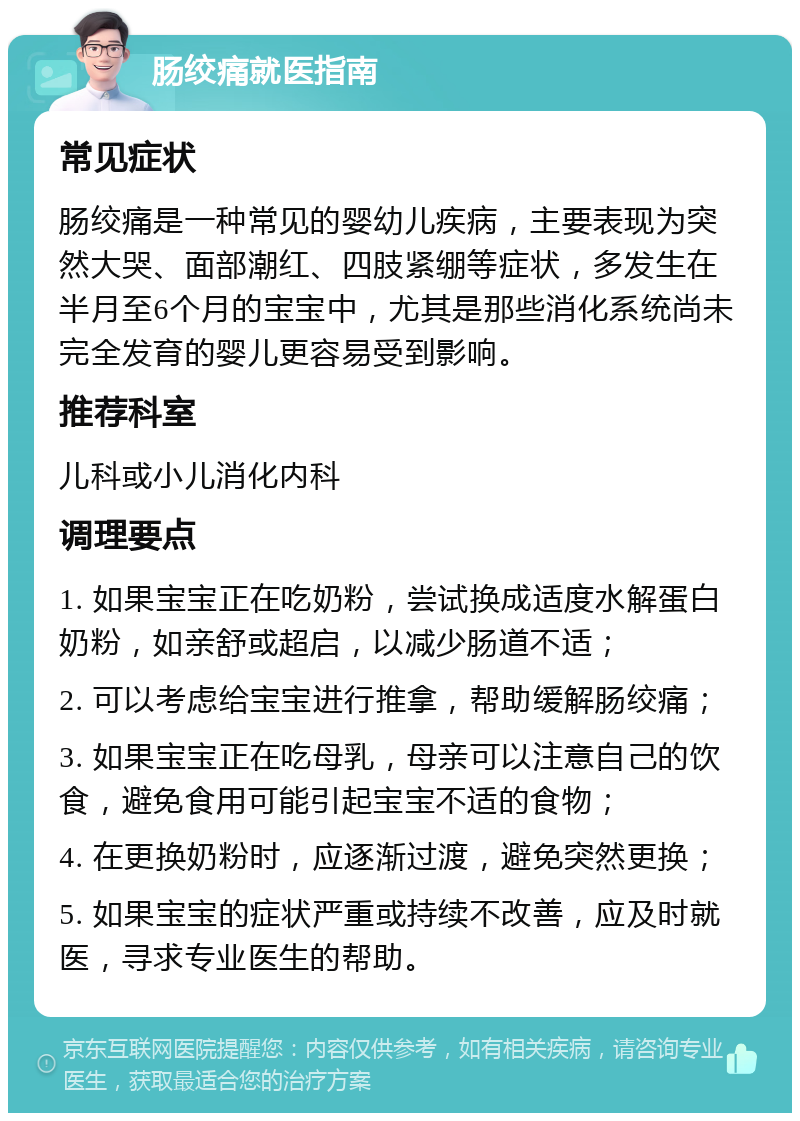 肠绞痛就医指南 常见症状 肠绞痛是一种常见的婴幼儿疾病，主要表现为突然大哭、面部潮红、四肢紧绷等症状，多发生在半月至6个月的宝宝中，尤其是那些消化系统尚未完全发育的婴儿更容易受到影响。 推荐科室 儿科或小儿消化内科 调理要点 1. 如果宝宝正在吃奶粉，尝试换成适度水解蛋白奶粉，如亲舒或超启，以减少肠道不适； 2. 可以考虑给宝宝进行推拿，帮助缓解肠绞痛； 3. 如果宝宝正在吃母乳，母亲可以注意自己的饮食，避免食用可能引起宝宝不适的食物； 4. 在更换奶粉时，应逐渐过渡，避免突然更换； 5. 如果宝宝的症状严重或持续不改善，应及时就医，寻求专业医生的帮助。