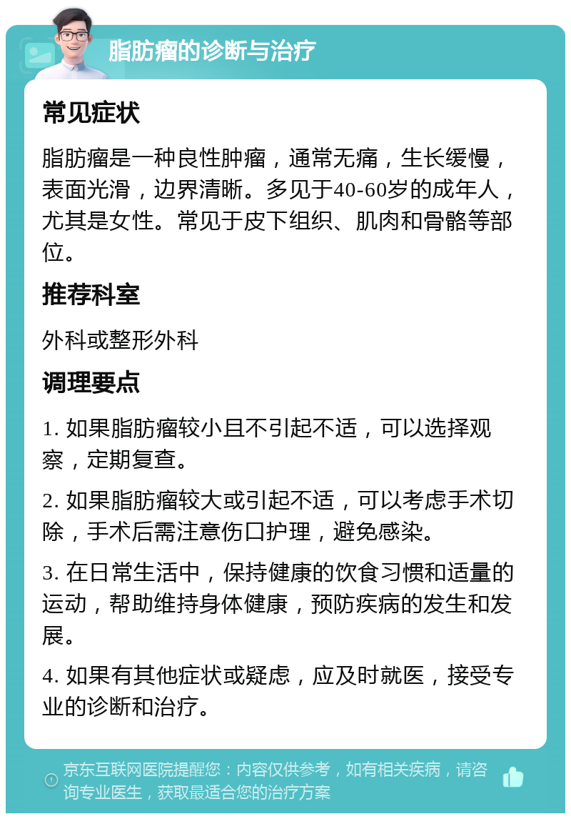 脂肪瘤的诊断与治疗 常见症状 脂肪瘤是一种良性肿瘤，通常无痛，生长缓慢，表面光滑，边界清晰。多见于40-60岁的成年人，尤其是女性。常见于皮下组织、肌肉和骨骼等部位。 推荐科室 外科或整形外科 调理要点 1. 如果脂肪瘤较小且不引起不适，可以选择观察，定期复查。 2. 如果脂肪瘤较大或引起不适，可以考虑手术切除，手术后需注意伤口护理，避免感染。 3. 在日常生活中，保持健康的饮食习惯和适量的运动，帮助维持身体健康，预防疾病的发生和发展。 4. 如果有其他症状或疑虑，应及时就医，接受专业的诊断和治疗。