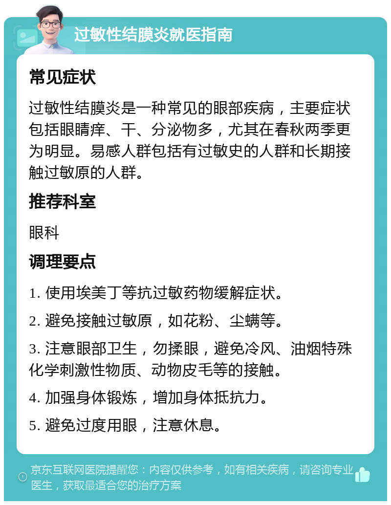 过敏性结膜炎就医指南 常见症状 过敏性结膜炎是一种常见的眼部疾病，主要症状包括眼睛痒、干、分泌物多，尤其在春秋两季更为明显。易感人群包括有过敏史的人群和长期接触过敏原的人群。 推荐科室 眼科 调理要点 1. 使用埃美丁等抗过敏药物缓解症状。 2. 避免接触过敏原，如花粉、尘螨等。 3. 注意眼部卫生，勿揉眼，避免冷风、油烟特殊化学刺激性物质、动物皮毛等的接触。 4. 加强身体锻炼，增加身体抵抗力。 5. 避免过度用眼，注意休息。