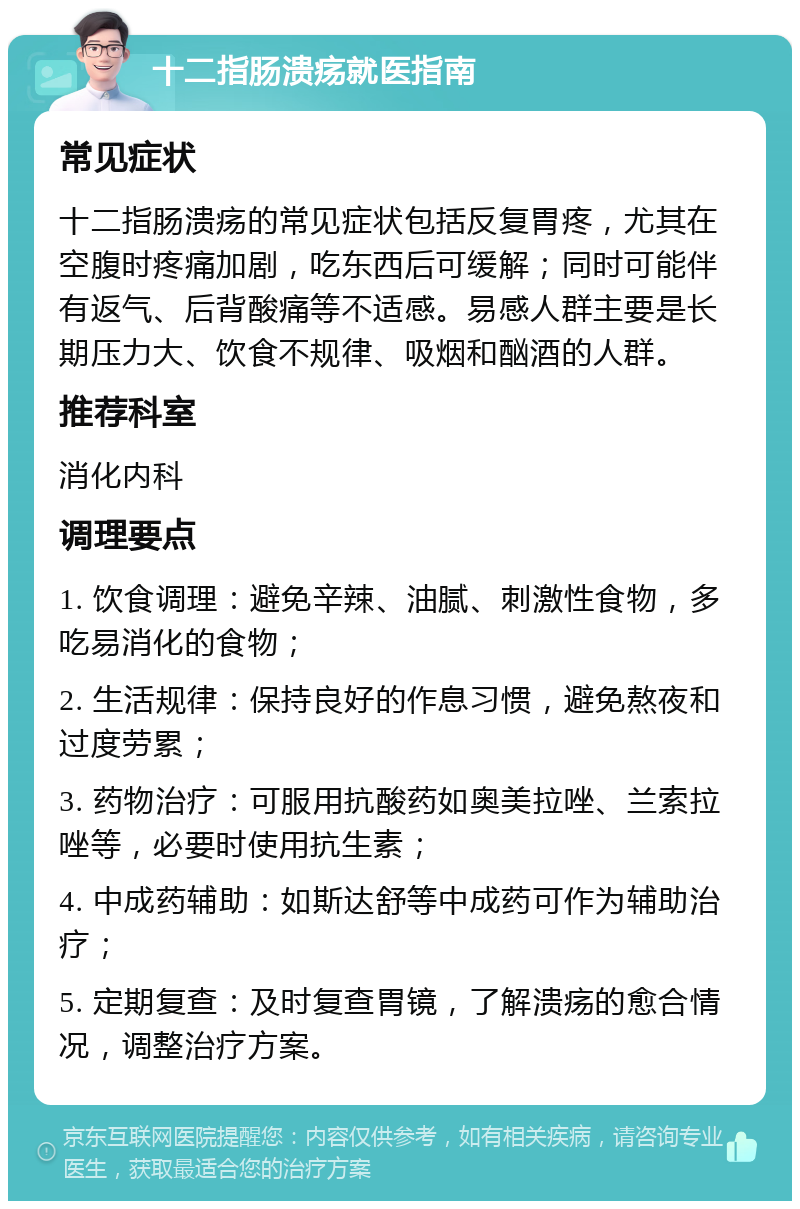 十二指肠溃疡就医指南 常见症状 十二指肠溃疡的常见症状包括反复胃疼，尤其在空腹时疼痛加剧，吃东西后可缓解；同时可能伴有返气、后背酸痛等不适感。易感人群主要是长期压力大、饮食不规律、吸烟和酗酒的人群。 推荐科室 消化内科 调理要点 1. 饮食调理：避免辛辣、油腻、刺激性食物，多吃易消化的食物； 2. 生活规律：保持良好的作息习惯，避免熬夜和过度劳累； 3. 药物治疗：可服用抗酸药如奥美拉唑、兰索拉唑等，必要时使用抗生素； 4. 中成药辅助：如斯达舒等中成药可作为辅助治疗； 5. 定期复查：及时复查胃镜，了解溃疡的愈合情况，调整治疗方案。