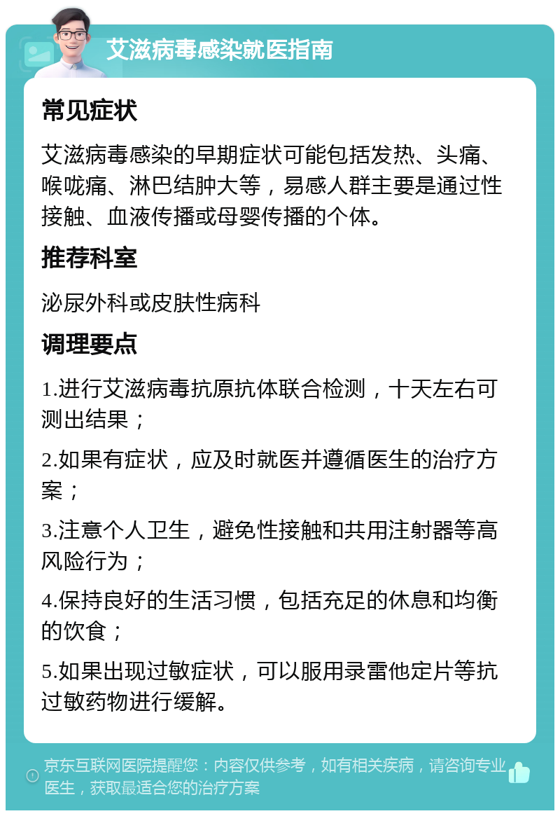 艾滋病毒感染就医指南 常见症状 艾滋病毒感染的早期症状可能包括发热、头痛、喉咙痛、淋巴结肿大等，易感人群主要是通过性接触、血液传播或母婴传播的个体。 推荐科室 泌尿外科或皮肤性病科 调理要点 1.进行艾滋病毒抗原抗体联合检测，十天左右可测出结果； 2.如果有症状，应及时就医并遵循医生的治疗方案； 3.注意个人卫生，避免性接触和共用注射器等高风险行为； 4.保持良好的生活习惯，包括充足的休息和均衡的饮食； 5.如果出现过敏症状，可以服用录雷他定片等抗过敏药物进行缓解。