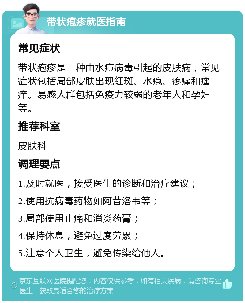 带状疱疹就医指南 常见症状 带状疱疹是一种由水痘病毒引起的皮肤病，常见症状包括局部皮肤出现红斑、水疱、疼痛和瘙痒。易感人群包括免疫力较弱的老年人和孕妇等。 推荐科室 皮肤科 调理要点 1.及时就医，接受医生的诊断和治疗建议； 2.使用抗病毒药物如阿昔洛韦等； 3.局部使用止痛和消炎药膏； 4.保持休息，避免过度劳累； 5.注意个人卫生，避免传染给他人。