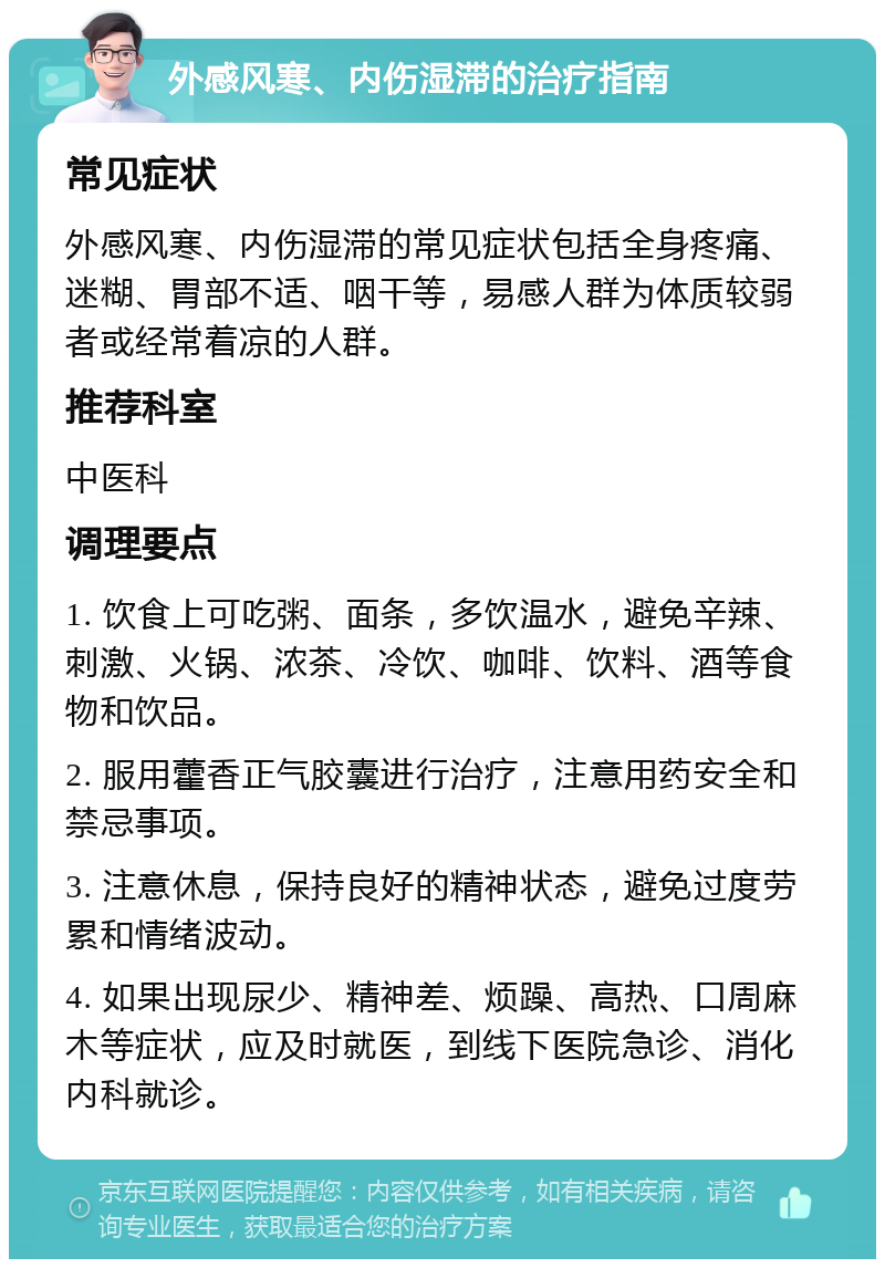 外感风寒、内伤湿滞的治疗指南 常见症状 外感风寒、内伤湿滞的常见症状包括全身疼痛、迷糊、胃部不适、咽干等，易感人群为体质较弱者或经常着凉的人群。 推荐科室 中医科 调理要点 1. 饮食上可吃粥、面条，多饮温水，避免辛辣、刺激、火锅、浓茶、冷饮、咖啡、饮料、酒等食物和饮品。 2. 服用藿香正气胶囊进行治疗，注意用药安全和禁忌事项。 3. 注意休息，保持良好的精神状态，避免过度劳累和情绪波动。 4. 如果出现尿少、精神差、烦躁、高热、口周麻木等症状，应及时就医，到线下医院急诊、消化内科就诊。