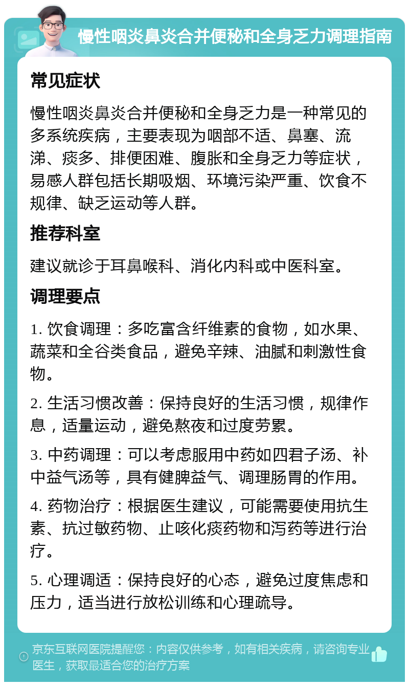 慢性咽炎鼻炎合并便秘和全身乏力调理指南 常见症状 慢性咽炎鼻炎合并便秘和全身乏力是一种常见的多系统疾病，主要表现为咽部不适、鼻塞、流涕、痰多、排便困难、腹胀和全身乏力等症状，易感人群包括长期吸烟、环境污染严重、饮食不规律、缺乏运动等人群。 推荐科室 建议就诊于耳鼻喉科、消化内科或中医科室。 调理要点 1. 饮食调理：多吃富含纤维素的食物，如水果、蔬菜和全谷类食品，避免辛辣、油腻和刺激性食物。 2. 生活习惯改善：保持良好的生活习惯，规律作息，适量运动，避免熬夜和过度劳累。 3. 中药调理：可以考虑服用中药如四君子汤、补中益气汤等，具有健脾益气、调理肠胃的作用。 4. 药物治疗：根据医生建议，可能需要使用抗生素、抗过敏药物、止咳化痰药物和泻药等进行治疗。 5. 心理调适：保持良好的心态，避免过度焦虑和压力，适当进行放松训练和心理疏导。