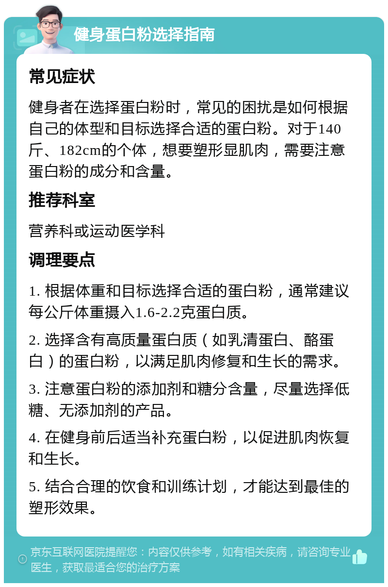 健身蛋白粉选择指南 常见症状 健身者在选择蛋白粉时，常见的困扰是如何根据自己的体型和目标选择合适的蛋白粉。对于140斤、182cm的个体，想要塑形显肌肉，需要注意蛋白粉的成分和含量。 推荐科室 营养科或运动医学科 调理要点 1. 根据体重和目标选择合适的蛋白粉，通常建议每公斤体重摄入1.6-2.2克蛋白质。 2. 选择含有高质量蛋白质（如乳清蛋白、酪蛋白）的蛋白粉，以满足肌肉修复和生长的需求。 3. 注意蛋白粉的添加剂和糖分含量，尽量选择低糖、无添加剂的产品。 4. 在健身前后适当补充蛋白粉，以促进肌肉恢复和生长。 5. 结合合理的饮食和训练计划，才能达到最佳的塑形效果。