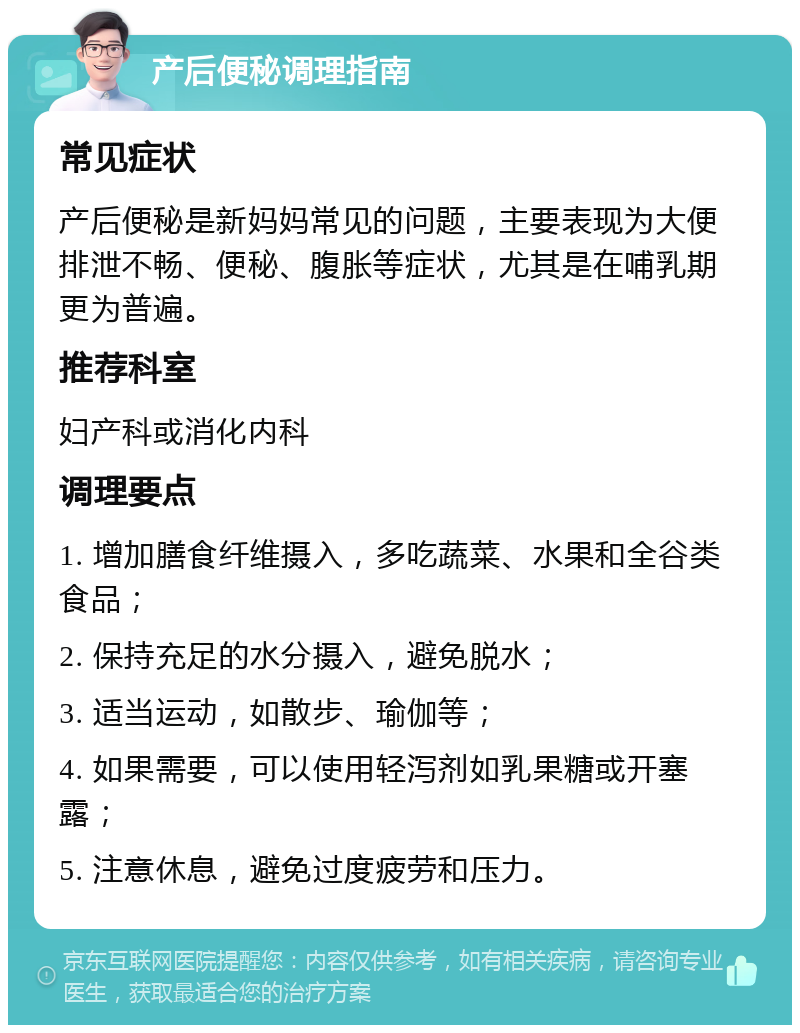 产后便秘调理指南 常见症状 产后便秘是新妈妈常见的问题，主要表现为大便排泄不畅、便秘、腹胀等症状，尤其是在哺乳期更为普遍。 推荐科室 妇产科或消化内科 调理要点 1. 增加膳食纤维摄入，多吃蔬菜、水果和全谷类食品； 2. 保持充足的水分摄入，避免脱水； 3. 适当运动，如散步、瑜伽等； 4. 如果需要，可以使用轻泻剂如乳果糖或开塞露； 5. 注意休息，避免过度疲劳和压力。