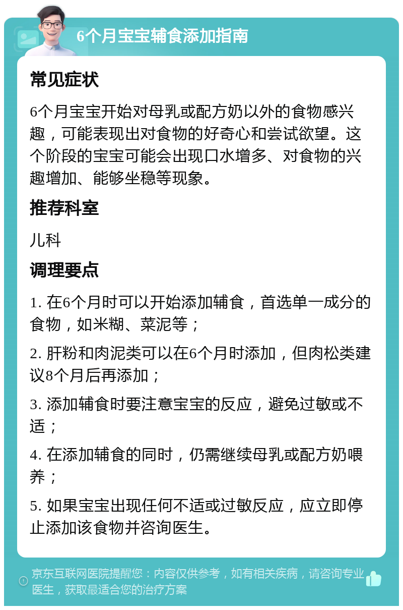 6个月宝宝辅食添加指南 常见症状 6个月宝宝开始对母乳或配方奶以外的食物感兴趣，可能表现出对食物的好奇心和尝试欲望。这个阶段的宝宝可能会出现口水增多、对食物的兴趣增加、能够坐稳等现象。 推荐科室 儿科 调理要点 1. 在6个月时可以开始添加辅食，首选单一成分的食物，如米糊、菜泥等； 2. 肝粉和肉泥类可以在6个月时添加，但肉松类建议8个月后再添加； 3. 添加辅食时要注意宝宝的反应，避免过敏或不适； 4. 在添加辅食的同时，仍需继续母乳或配方奶喂养； 5. 如果宝宝出现任何不适或过敏反应，应立即停止添加该食物并咨询医生。