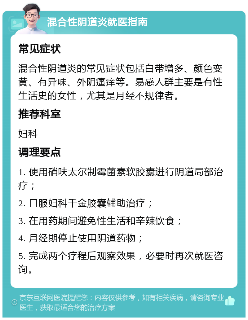 混合性阴道炎就医指南 常见症状 混合性阴道炎的常见症状包括白带增多、颜色变黄、有异味、外阴瘙痒等。易感人群主要是有性生活史的女性，尤其是月经不规律者。 推荐科室 妇科 调理要点 1. 使用硝呋太尔制霉菌素软胶囊进行阴道局部治疗； 2. 口服妇科千金胶囊辅助治疗； 3. 在用药期间避免性生活和辛辣饮食； 4. 月经期停止使用阴道药物； 5. 完成两个疗程后观察效果，必要时再次就医咨询。