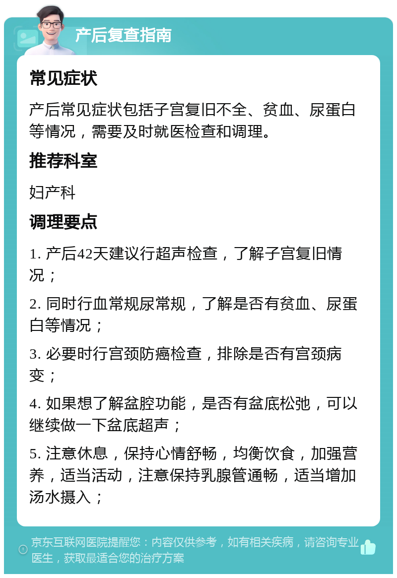 产后复查指南 常见症状 产后常见症状包括子宫复旧不全、贫血、尿蛋白等情况，需要及时就医检查和调理。 推荐科室 妇产科 调理要点 1. 产后42天建议行超声检查，了解子宫复旧情况； 2. 同时行血常规尿常规，了解是否有贫血、尿蛋白等情况； 3. 必要时行宫颈防癌检查，排除是否有宫颈病变； 4. 如果想了解盆腔功能，是否有盆底松弛，可以继续做一下盆底超声； 5. 注意休息，保持心情舒畅，均衡饮食，加强营养，适当活动，注意保持乳腺管通畅，适当增加汤水摄入；