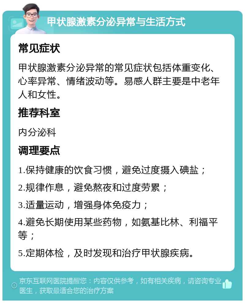 甲状腺激素分泌异常与生活方式 常见症状 甲状腺激素分泌异常的常见症状包括体重变化、心率异常、情绪波动等。易感人群主要是中老年人和女性。 推荐科室 内分泌科 调理要点 1.保持健康的饮食习惯，避免过度摄入碘盐； 2.规律作息，避免熬夜和过度劳累； 3.适量运动，增强身体免疫力； 4.避免长期使用某些药物，如氨基比林、利福平等； 5.定期体检，及时发现和治疗甲状腺疾病。