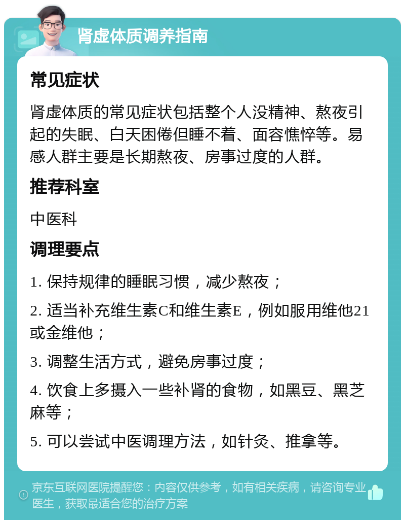 肾虚体质调养指南 常见症状 肾虚体质的常见症状包括整个人没精神、熬夜引起的失眠、白天困倦但睡不着、面容憔悴等。易感人群主要是长期熬夜、房事过度的人群。 推荐科室 中医科 调理要点 1. 保持规律的睡眠习惯，减少熬夜； 2. 适当补充维生素C和维生素E，例如服用维他21或金维他； 3. 调整生活方式，避免房事过度； 4. 饮食上多摄入一些补肾的食物，如黑豆、黑芝麻等； 5. 可以尝试中医调理方法，如针灸、推拿等。