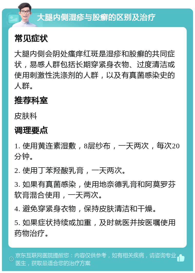 大腿内侧湿疹与股癣的区别及治疗 常见症状 大腿内侧会阴处瘙痒红斑是湿疹和股癣的共同症状，易感人群包括长期穿紧身衣物、过度清洁或使用刺激性洗涤剂的人群，以及有真菌感染史的人群。 推荐科室 皮肤科 调理要点 1. 使用黄连素湿敷，8层纱布，一天两次，每次20分钟。 2. 使用丁苯羟酸乳膏，一天两次。 3. 如果有真菌感染，使用地奈德乳膏和阿莫罗芬软膏混合使用，一天两次。 4. 避免穿紧身衣物，保持皮肤清洁和干燥。 5. 如果症状持续或加重，及时就医并按医嘱使用药物治疗。