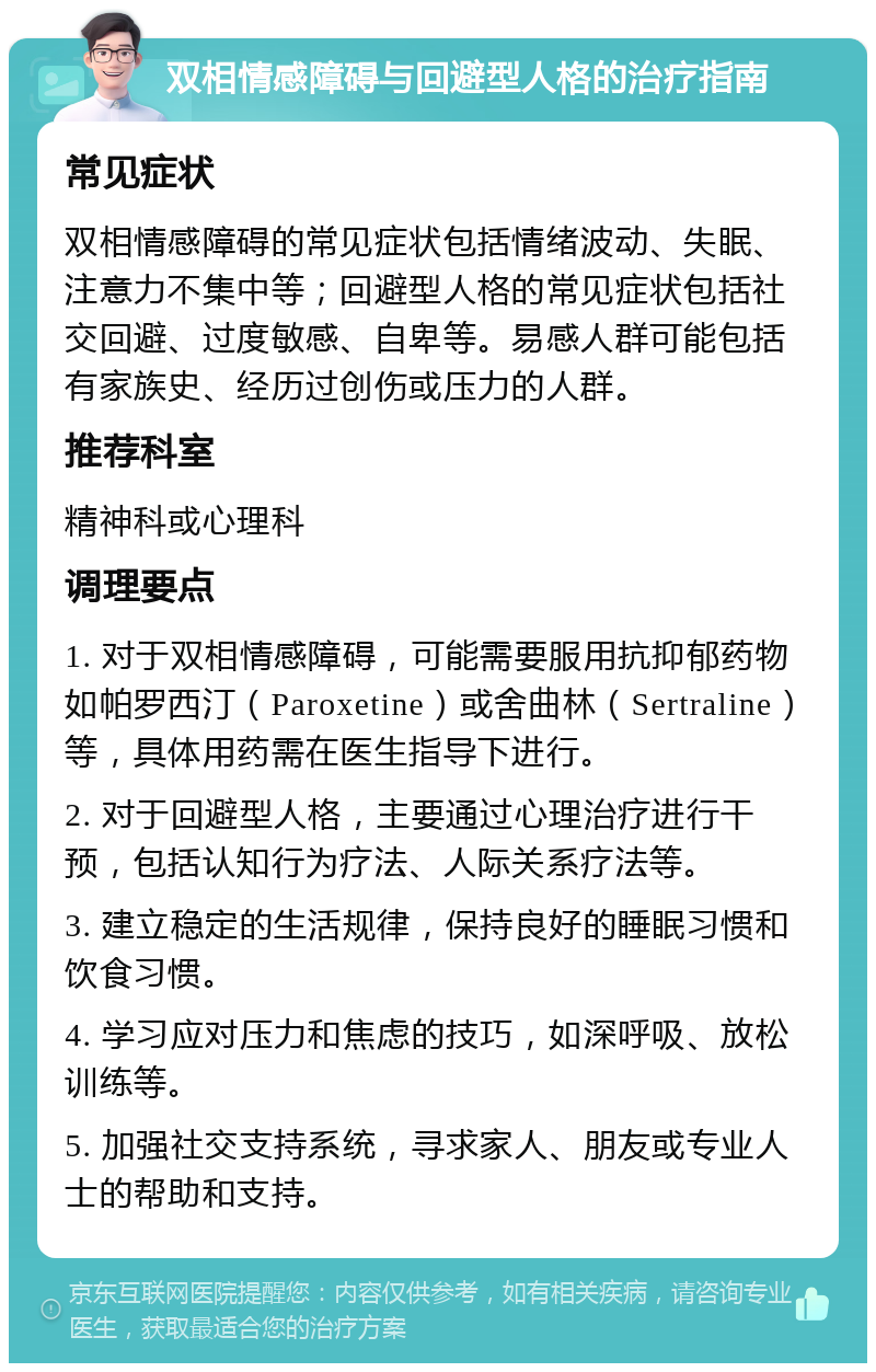 双相情感障碍与回避型人格的治疗指南 常见症状 双相情感障碍的常见症状包括情绪波动、失眠、注意力不集中等；回避型人格的常见症状包括社交回避、过度敏感、自卑等。易感人群可能包括有家族史、经历过创伤或压力的人群。 推荐科室 精神科或心理科 调理要点 1. 对于双相情感障碍，可能需要服用抗抑郁药物如帕罗西汀（Paroxetine）或舍曲林（Sertraline）等，具体用药需在医生指导下进行。 2. 对于回避型人格，主要通过心理治疗进行干预，包括认知行为疗法、人际关系疗法等。 3. 建立稳定的生活规律，保持良好的睡眠习惯和饮食习惯。 4. 学习应对压力和焦虑的技巧，如深呼吸、放松训练等。 5. 加强社交支持系统，寻求家人、朋友或专业人士的帮助和支持。