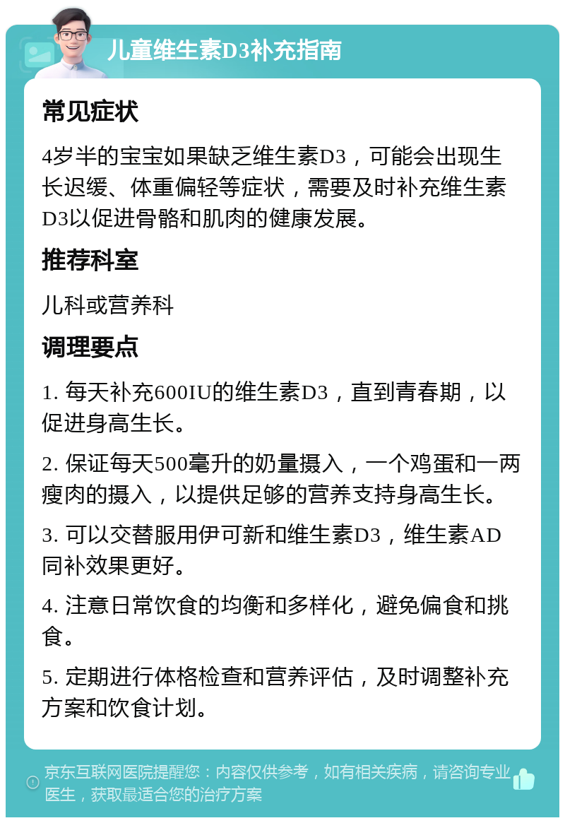 儿童维生素D3补充指南 常见症状 4岁半的宝宝如果缺乏维生素D3，可能会出现生长迟缓、体重偏轻等症状，需要及时补充维生素D3以促进骨骼和肌肉的健康发展。 推荐科室 儿科或营养科 调理要点 1. 每天补充600IU的维生素D3，直到青春期，以促进身高生长。 2. 保证每天500毫升的奶量摄入，一个鸡蛋和一两瘦肉的摄入，以提供足够的营养支持身高生长。 3. 可以交替服用伊可新和维生素D3，维生素AD同补效果更好。 4. 注意日常饮食的均衡和多样化，避免偏食和挑食。 5. 定期进行体格检查和营养评估，及时调整补充方案和饮食计划。