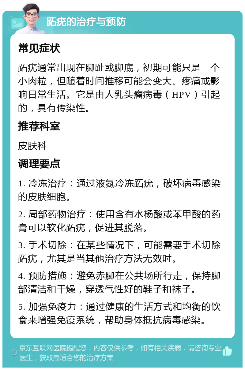 跖疣的治疗与预防 常见症状 跖疣通常出现在脚趾或脚底，初期可能只是一个小肉粒，但随着时间推移可能会变大、疼痛或影响日常生活。它是由人乳头瘤病毒（HPV）引起的，具有传染性。 推荐科室 皮肤科 调理要点 1. 冷冻治疗：通过液氮冷冻跖疣，破坏病毒感染的皮肤细胞。 2. 局部药物治疗：使用含有水杨酸或苯甲酸的药膏可以软化跖疣，促进其脱落。 3. 手术切除：在某些情况下，可能需要手术切除跖疣，尤其是当其他治疗方法无效时。 4. 预防措施：避免赤脚在公共场所行走，保持脚部清洁和干燥，穿透气性好的鞋子和袜子。 5. 加强免疫力：通过健康的生活方式和均衡的饮食来增强免疫系统，帮助身体抵抗病毒感染。