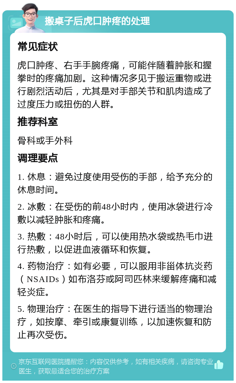 搬桌子后虎口肿疼的处理 常见症状 虎口肿疼、右手手腕疼痛，可能伴随着肿胀和握拳时的疼痛加剧。这种情况多见于搬运重物或进行剧烈活动后，尤其是对手部关节和肌肉造成了过度压力或扭伤的人群。 推荐科室 骨科或手外科 调理要点 1. 休息：避免过度使用受伤的手部，给予充分的休息时间。 2. 冰敷：在受伤的前48小时内，使用冰袋进行冷敷以减轻肿胀和疼痛。 3. 热敷：48小时后，可以使用热水袋或热毛巾进行热敷，以促进血液循环和恢复。 4. 药物治疗：如有必要，可以服用非甾体抗炎药（NSAIDs）如布洛芬或阿司匹林来缓解疼痛和减轻炎症。 5. 物理治疗：在医生的指导下进行适当的物理治疗，如按摩、牵引或康复训练，以加速恢复和防止再次受伤。