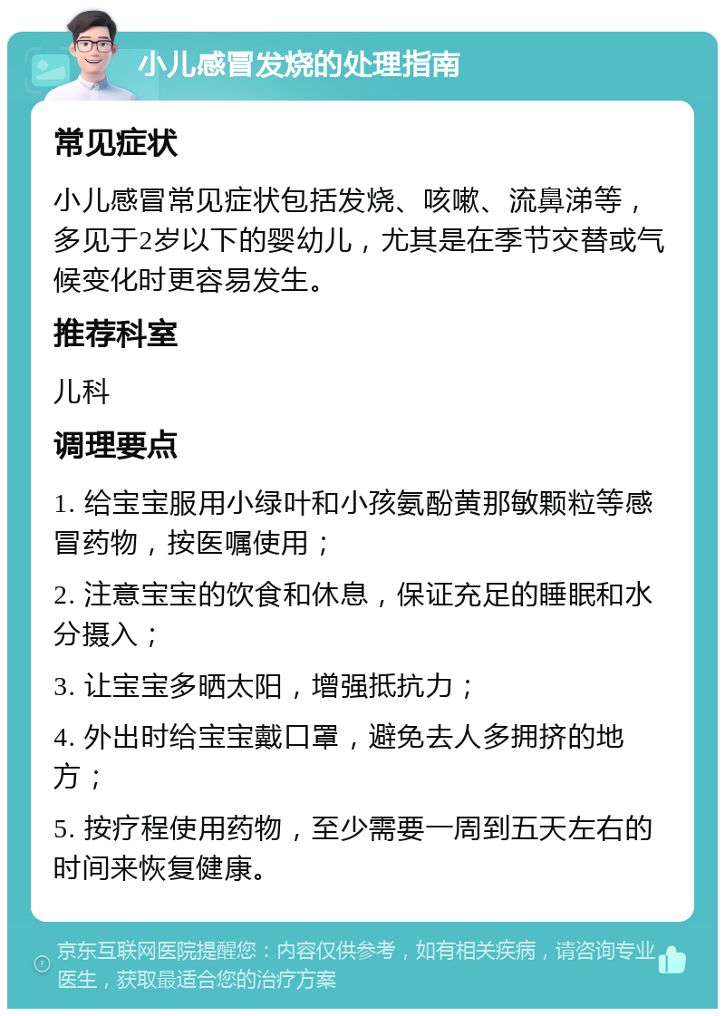 小儿感冒发烧的处理指南 常见症状 小儿感冒常见症状包括发烧、咳嗽、流鼻涕等，多见于2岁以下的婴幼儿，尤其是在季节交替或气候变化时更容易发生。 推荐科室 儿科 调理要点 1. 给宝宝服用小绿叶和小孩氨酚黄那敏颗粒等感冒药物，按医嘱使用； 2. 注意宝宝的饮食和休息，保证充足的睡眠和水分摄入； 3. 让宝宝多晒太阳，增强抵抗力； 4. 外出时给宝宝戴口罩，避免去人多拥挤的地方； 5. 按疗程使用药物，至少需要一周到五天左右的时间来恢复健康。