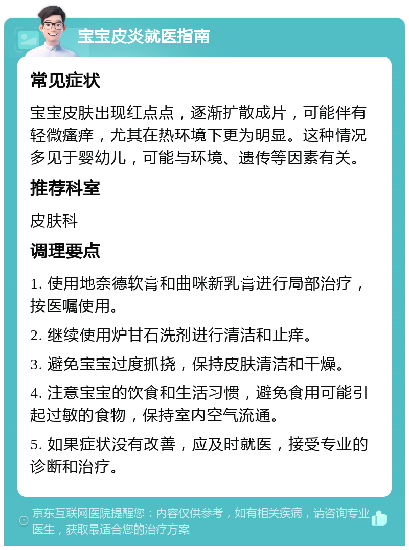 宝宝皮炎就医指南 常见症状 宝宝皮肤出现红点点，逐渐扩散成片，可能伴有轻微瘙痒，尤其在热环境下更为明显。这种情况多见于婴幼儿，可能与环境、遗传等因素有关。 推荐科室 皮肤科 调理要点 1. 使用地奈德软膏和曲咪新乳膏进行局部治疗，按医嘱使用。 2. 继续使用炉甘石洗剂进行清洁和止痒。 3. 避免宝宝过度抓挠，保持皮肤清洁和干燥。 4. 注意宝宝的饮食和生活习惯，避免食用可能引起过敏的食物，保持室内空气流通。 5. 如果症状没有改善，应及时就医，接受专业的诊断和治疗。